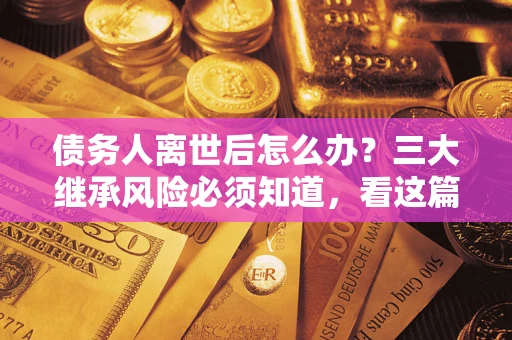 武汉债务人离世后怎么办？三大继承风险必须知道，看这篇就够了