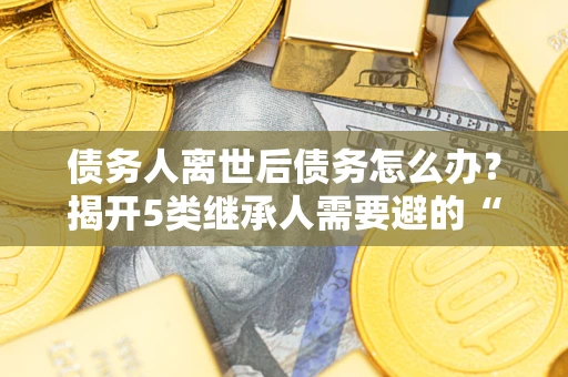 武汉债务人离世后债务怎么办？揭开5类继承人需要避的“坑”