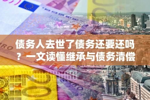武汉债务人去世了债务还要还吗？一文读懂继承与债务清偿