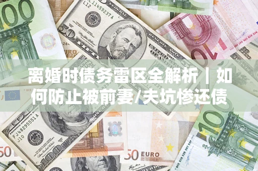 武汉离婚时债务雷区全解析｜如何防止被前妻/夫坑惨还债？